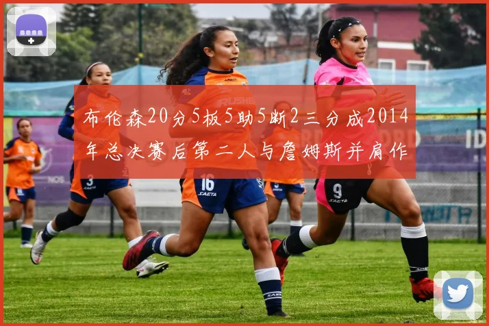 布伦森20分5板5助5断2三分成2014年总决赛后第二人与詹姆斯并肩作战