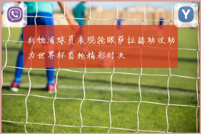 利物浦球员表现抢眼萨拉赫助攻助力世界杯首轮精彩对决