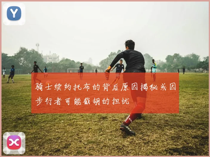 骑士续约托布的背后原因揭秘或因步行者可能截胡的担忧