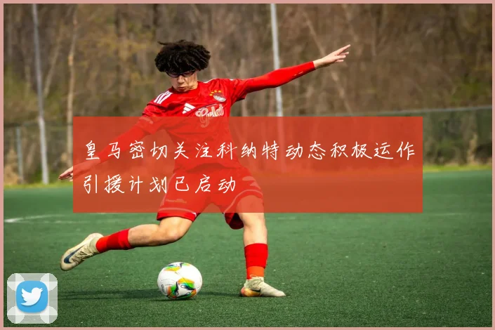 皇马密切关注科纳特动态积极运作引援计划已启动