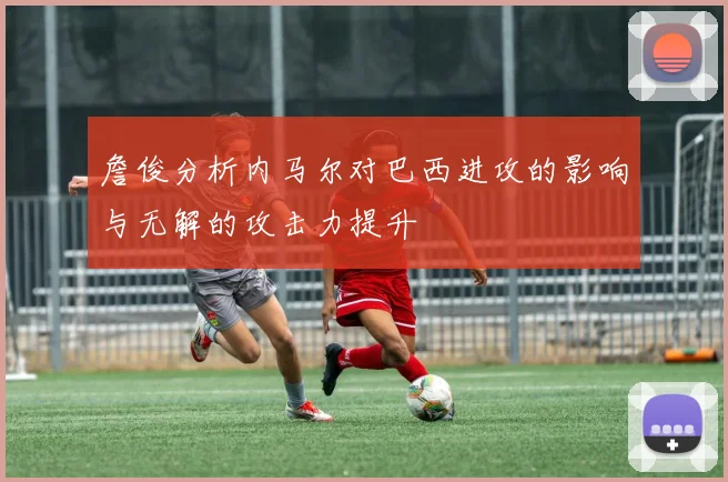 詹俊分析内马尔对巴西进攻的影响与无解的攻击力提升