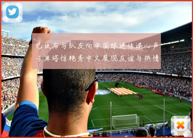 巴坎布与队友向中国球迷传递心声卡库塔惊艳秀中文展现友谊与热情