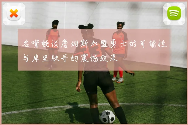 名嘴畅谈詹姆斯加盟勇士的可能性与库里联手的震撼效果