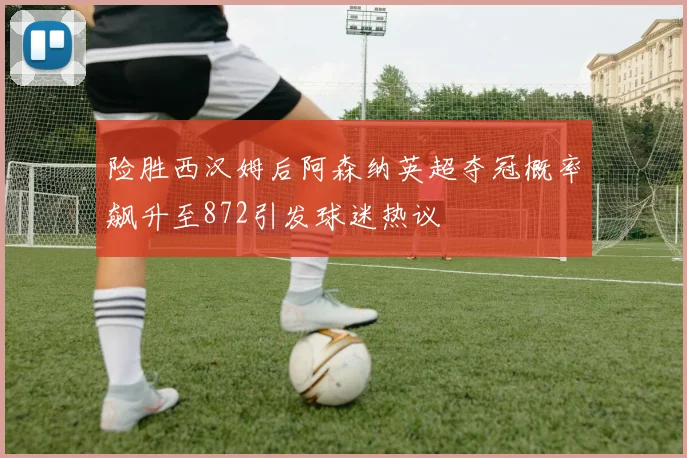 险胜西汉姆后阿森纳英超夺冠概率飙升至872引发球迷热议