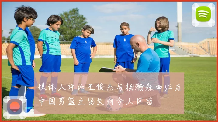 媒体人评论王俊杰与杨瀚森回归后中国男篮主场失利令人困惑