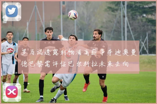 罗马诺透露利物浦高薪争夺迪奥曼德巴黎需评估巴尔科拉未来去向