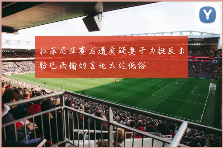 拉菲尼亚赛后遭质疑妻子力挺反击盼巴西输的言论太过低俗