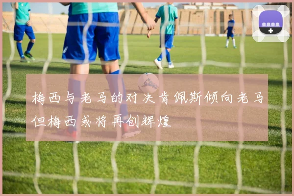 梅西与老马的对决肯佩斯倾向老马但梅西或将再创辉煌